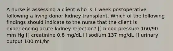 A nurse is assessing a client who is 1 week postoperative following a living donor kidney transplant. Which of the following findings should indicate to the nurse that the client is experiencing acute kidney rejection? [] blood pressure 160/90 mm Hg [] creatinine 0.8 mg/dL [] sodium 137 mg/dL [] urinary output 100 mL/hr