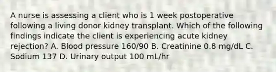 A nurse is assessing a client who is 1 week postoperative following a living donor kidney transplant. Which of the following findings indicate the client is experiencing acute kidney rejection? A. Blood pressure 160/90 B. Creatinine 0.8 mg/dL C. Sodium 137 D. Urinary output 100 mL/hr