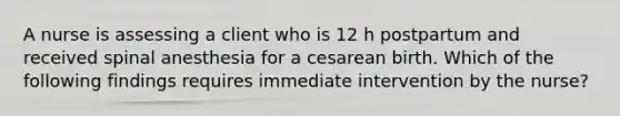 A nurse is assessing a client who is 12 h postpartum and received spinal anesthesia for a cesarean birth. Which of the following findings requires immediate intervention by the nurse?