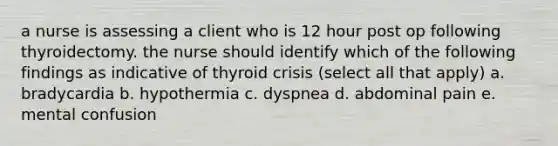 a nurse is assessing a client who is 12 hour post op following thyroidectomy. the nurse should identify which of the following findings as indicative of thyroid crisis (select all that apply) a. bradycardia b. hypothermia c. dyspnea d. abdominal pain e. mental confusion