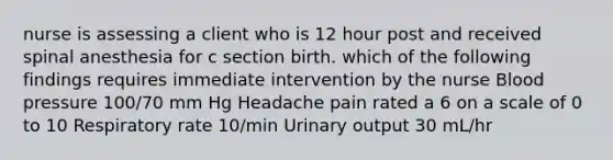 nurse is assessing a client who is 12 hour post and received spinal anesthesia for c section birth. which of the following findings requires immediate intervention by the nurse Blood pressure 100/70 mm Hg Headache pain rated a 6 on a scale of 0 to 10 Respiratory rate 10/min Urinary output 30 mL/hr