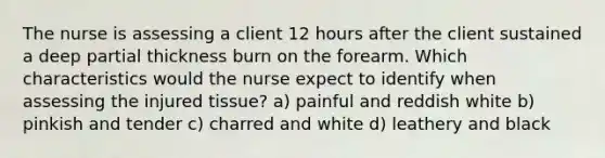 The nurse is assessing a client 12 hours after the client sustained a deep partial thickness burn on the forearm. Which characteristics would the nurse expect to identify when assessing the injured tissue? a) painful and reddish white b) pinkish and tender c) charred and white d) leathery and black