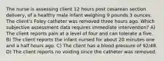 The nurse is assessing client 12 hours post cesarean section delivery, of a healthy male infant weighing 9 pounds 3 ounces. The client's Foley catheter was removed three hours ago. Which subjective assessment data requires immediate intervention? A) The client reports pain at a level of four and can tolerate a five. B) The client reports the infant nursed for about 20 minutes one and a half hours ago. C) The client has a blood pressure of 92/48. D) The client reports no voiding since the catheter was removed.