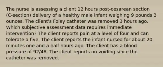 The nurse is assessing a client 12 hours post-cesarean section (C-section) delivery of a healthy male infant weighing 9 pounds 3 ounces. The client's Foley catheter was removed 3 hours ago. Which subjective assessment data requires immediate intervention? The client reports pain at a level of four and can tolerate a five. The client reports the infant nursed for about 20 minutes one and a half hours ago. The client has a blood pressure of 92/48. The client reports no voiding since the catheter was removed.