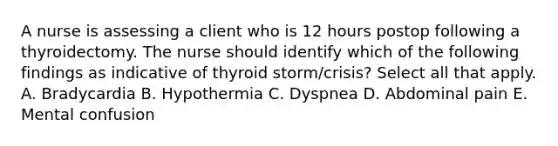 A nurse is assessing a client who is 12 hours postop following a thyroidectomy. The nurse should identify which of the following findings as indicative of thyroid storm/crisis? Select all that apply. A. Bradycardia B. Hypothermia C. Dyspnea D. Abdominal pain E. Mental confusion