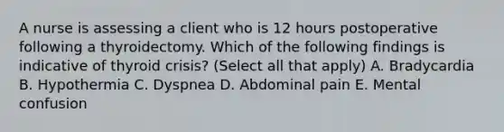 A nurse is assessing a client who is 12 hours postoperative following a thyroidectomy. Which of the following findings is indicative of thyroid crisis? (Select all that apply) A. Bradycardia B. Hypothermia C. Dyspnea D. Abdominal pain E. Mental confusion