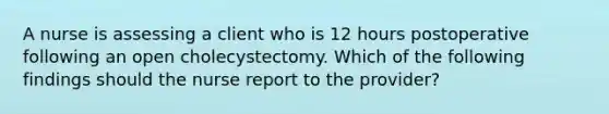 A nurse is assessing a client who is 12 hours postoperative following an open cholecystectomy. Which of the following findings should the nurse report to the provider?