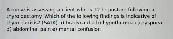 A nurse is assessing a client who is 12 hr post-op following a thyroidectomy. Which of the following findings is indicative of thyroid crisis? (SATA) a) bradycardia b) hypothermia c) dyspnea d) abdominal pain e) mental confusion