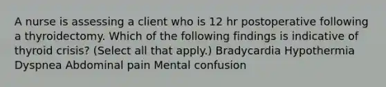 A nurse is assessing a client who is 12 hr postoperative following a thyroidectomy. Which of the following findings is indicative of thyroid crisis? (Select all that apply.) Bradycardia Hypothermia Dyspnea Abdominal pain Mental confusion