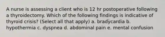 A nurse is assessing a client who is 12 hr postoperative following a thyroidectomy. Which of the following findings is indicative of thyroid crisis? (Select all that apply) a. bradycardia b. hypothermia c. dyspnea d. abdominal pain e. mental confusion