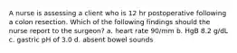 A nurse is assessing a client who is 12 hr postoperative following a colon resection. Which of the following findings should the nurse report to the surgeon? a. heart rate 90/mm b. HgB 8.2 g/dL c. gastric pH of 3.0 d. absent bowel sounds