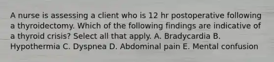 A nurse is assessing a client who is 12 hr postoperative following a thyroidectomy. Which of the following findings are indicative of a thyroid crisis? Select all that apply. A. Bradycardia B. Hypothermia C. Dyspnea D. Abdominal pain E. Mental confusion