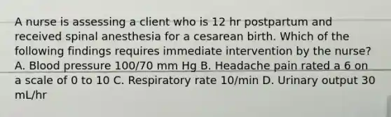 A nurse is assessing a client who is 12 hr postpartum and received spinal anesthesia for a cesarean birth. Which of the following findings requires immediate intervention by the nurse? A. Blood pressure 100/70 mm Hg B. Headache pain rated a 6 on a scale of 0 to 10 C. Respiratory rate 10/min D. Urinary output 30 mL/hr