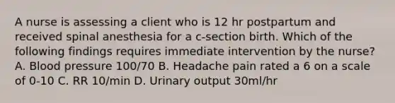 A nurse is assessing a client who is 12 hr postpartum and received spinal anesthesia for a c-section birth. Which of the following findings requires immediate intervention by the nurse? A. Blood pressure 100/70 B. Headache pain rated a 6 on a scale of 0-10 C. RR 10/min D. Urinary output 30ml/hr