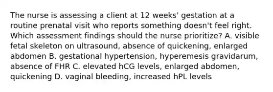 The nurse is assessing a client at 12 weeks' gestation at a routine prenatal visit who reports something doesn't feel right. Which assessment findings should the nurse prioritize? A. visible fetal skeleton on ultrasound, absence of quickening, enlarged abdomen B. gestational hypertension, hyperemesis gravidarum, absence of FHR C. elevated hCG levels, enlarged abdomen, quickening D. vaginal bleeding, increased hPL levels