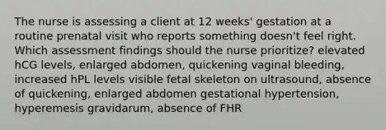 The nurse is assessing a client at 12 weeks' gestation at a routine prenatal visit who reports something doesn't feel right. Which assessment findings should the nurse prioritize? elevated hCG levels, enlarged abdomen, quickening vaginal bleeding, increased hPL levels visible fetal skeleton on ultrasound, absence of quickening, enlarged abdomen gestational hypertension, hyperemesis gravidarum, absence of FHR