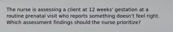 The nurse is assessing a client at 12 weeks' gestation at a routine prenatal visit who reports something doesn't feel right. Which assessment findings should the nurse prioritize?