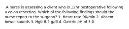 .A nurse is assessing a client who is 12hr postoperative following a colon resection. Which of the following findings should the nurse report to the surgeon? 1. Heart rate 90/min 2. Absent bowel sounds 3. Hgb 8.2 g/dl 4. Gastric pH of 3.0