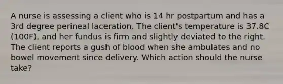 A nurse is assessing a client who is 14 hr postpartum and has a 3rd degree perineal laceration. The client's temperature is 37.8C (100F), and her fundus is firm and slightly deviated to the right. The client reports a gush of blood when she ambulates and no bowel movement since delivery. Which action should the nurse take?