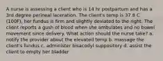 A nurse is assessing a client who is 14 hr postpartum and has a 3rd degree perineal laceration. The client's temp is 37.8 C (100F), her fundus is firm and slightly deviated to the right. The client reports a gush of blood when she ambulates and no bowel movement since delivery. What action should the nurse take? a. notify the provider about the elevated temp b. massage the client's fundus c. administer bisacodyl suppository d. assist the client to empty her bladder