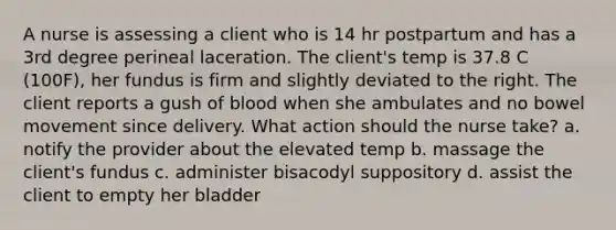 A nurse is assessing a client who is 14 hr postpartum and has a 3rd degree perineal laceration. The client's temp is 37.8 C (100F), her fundus is firm and slightly deviated to the right. The client reports a gush of blood when she ambulates and no bowel movement since delivery. What action should the nurse take? a. notify the provider about the elevated temp b. massage the client's fundus c. administer bisacodyl suppository d. assist the client to empty her bladder