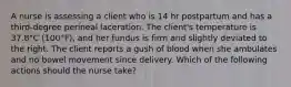 A nurse is assessing a client who is 14 hr postpartum and has a third-degree perineal laceration. The client's temperature is 37.8°C (100°F), and her fundus is firm and slightly deviated to the right. The client reports a gush of blood when she ambulates and no bowel movement since delivery. Which of the following actions should the nurse take?