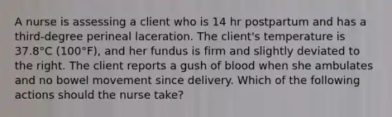 A nurse is assessing a client who is 14 hr postpartum and has a third-degree perineal laceration. The client's temperature is 37.8°C (100°F), and her fundus is firm and slightly deviated to the right. The client reports a gush of blood when she ambulates and no bowel movement since delivery. Which of the following actions should the nurse take?