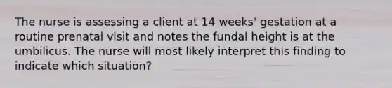 The nurse is assessing a client at 14 weeks' gestation at a routine prenatal visit and notes the fundal height is at the umbilicus. The nurse will most likely interpret this finding to indicate which situation?