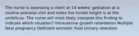 The nurse is assessing a client at 14 weeks' gestation at a routine prenatal visit and notes the fundal height is at the umbilicus. The nurse will most likely interpret this finding to indicate which situation? Intrauterine growth retardation Multiple fetal pregnancy Deficient amniotic fluid Urinary retention