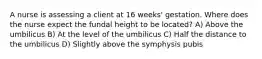 A nurse is assessing a client at 16 weeks' gestation. Where does the nurse expect the fundal height to be located? A) Above the umbilicus B) At the level of the umbilicus C) Half the distance to the umbilicus D) Slightly above the symphysis pubis