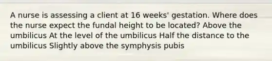 A nurse is assessing a client at 16 weeks' gestation. Where does the nurse expect the fundal height to be located? Above the umbilicus At the level of the umbilicus Half the distance to the umbilicus Slightly above the symphysis pubis