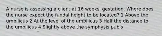 A nurse is assessing a client at 16 weeks' gestation. Where does the nurse expect the fundal height to be located? 1 Above the umbilicus 2 At the level of the umbilicus 3 Half the distance to the umbilicus 4 Slightly above the symphysis pubis