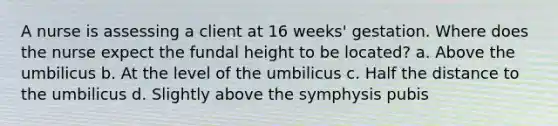 A nurse is assessing a client at 16 weeks' gestation. Where does the nurse expect the fundal height to be located? a. Above the umbilicus b. At the level of the umbilicus c. Half the distance to the umbilicus d. Slightly above the symphysis pubis