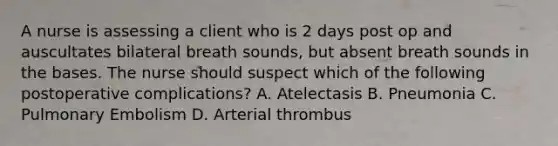 A nurse is assessing a client who is 2 days post op and auscultates bilateral breath sounds, but absent breath sounds in the bases. The nurse should suspect which of the following postoperative complications? A. Atelectasis B. Pneumonia C. Pulmonary Embolism D. Arterial thrombus