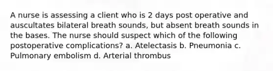 A nurse is assessing a client who is 2 days post operative and auscultates bilateral breath sounds, but absent breath sounds in the bases. The nurse should suspect which of the following postoperative complications? a. Atelectasis b. Pneumonia c. Pulmonary embolism d. Arterial thrombus