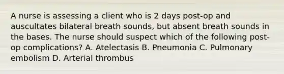 A nurse is assessing a client who is 2 days post-op and auscultates bilateral breath sounds, but absent breath sounds in the bases. The nurse should suspect which of the following post-op complications? A. Atelectasis B. Pneumonia C. Pulmonary embolism D. Arterial thrombus