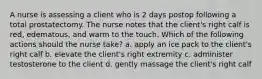 A nurse is assessing a client who is 2 days postop following a total prostatectomy. The nurse notes that the client's right calf is red, edematous, and warm to the touch. Which of the following actions should the nurse take? a. apply an ice pack to the client's right calf b. elevate the client's right extremity c. administer testosterone to the client d. gently massage the client's right calf