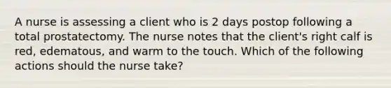 A nurse is assessing a client who is 2 days postop following a total prostatectomy. The nurse notes that the client's right calf is red, edematous, and warm to the touch. Which of the following actions should the nurse take?