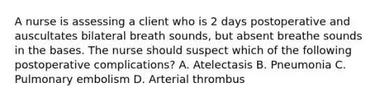 A nurse is assessing a client who is 2 days postoperative and auscultates bilateral breath sounds, but absent breathe sounds in the bases. The nurse should suspect which of the following postoperative complications? A. Atelectasis B. Pneumonia C. Pulmonary embolism D. Arterial thrombus