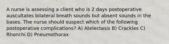 A nurse is assessing a client who is 2 days postoperative auscultates bilateral breath sounds but absent sounds in the bases. The nurse should suspect which of the following postoperative complications? A) Atelectasis B) Crackles C) Rhonchi D) Pneumothorax