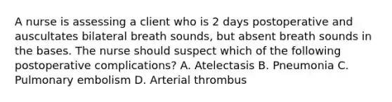 A nurse is assessing a client who is 2 days postoperative and auscultates bilateral breath sounds, but absent breath sounds in the bases. The nurse should suspect which of the following postoperative complications? A. Atelectasis B. Pneumonia C. Pulmonary embolism D. Arterial thrombus