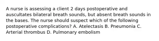 A nurse is assessing a client 2 days postoperative and auscultates bilateral breath sounds, but absent breath sounds in the bases. The nurse should suspect which of the following postoperative complications? A. Atelectasis B. Pneumonia C. Arterial thrombus D. Pulmonary embolism