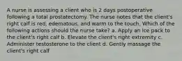 A nurse is assessing a client who is 2 days postoperative following a total prostatectomy. The nurse notes that the client's right calf is red, edematous, and warm to the touch. Which of the following actions should the nurse take? a. Apply an ice pack to the client's right calf b. Elevate the client's right extremity c. Administer testosterone to the client d. Gently massage the client's right calf