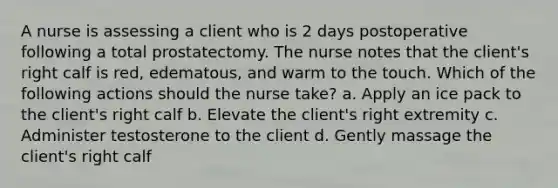 A nurse is assessing a client who is 2 days postoperative following a total prostatectomy. The nurse notes that the client's right calf is red, edematous, and warm to the touch. Which of the following actions should the nurse take? a. Apply an ice pack to the client's right calf b. Elevate the client's right extremity c. Administer testosterone to the client d. Gently massage the client's right calf