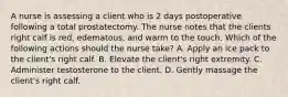 A nurse is assessing a client who is 2 days postoperative following a total prostatectomy. The nurse notes that the clients right calf is red, edematous, and warm to the touch. Which of the following actions should the nurse take? A. Apply an ice pack to the client's right calf. B. Elevate the client's right extremity. C. Administer testosterone to the client. D. Gently massage the client's right calf.