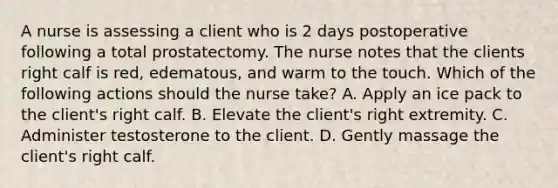 A nurse is assessing a client who is 2 days postoperative following a total prostatectomy. The nurse notes that the clients right calf is red, edematous, and warm to the touch. Which of the following actions should the nurse take? A. Apply an ice pack to the client's right calf. B. Elevate the client's right extremity. C. Administer testosterone to the client. D. Gently massage the client's right calf.