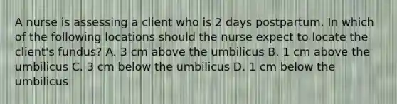 A nurse is assessing a client who is 2 days postpartum. In which of the following locations should the nurse expect to locate the client's fundus? A. 3 cm above the umbilicus B. 1 cm above the umbilicus C. 3 cm below the umbilicus D. 1 cm below the umbilicus