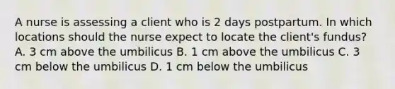 A nurse is assessing a client who is 2 days postpartum. In which locations should the nurse expect to locate the client's fundus? A. 3 cm above the umbilicus B. 1 cm above the umbilicus C. 3 cm below the umbilicus D. 1 cm below the umbilicus