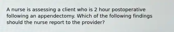 A nurse is assessing a client who is 2 hour postoperative following an appendectomy. Which of the following findings should the nurse report to the provider?