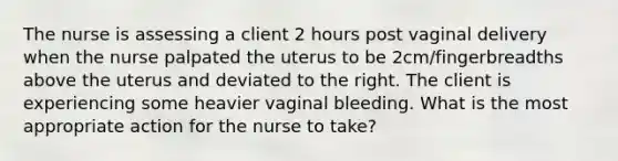 The nurse is assessing a client 2 hours post vaginal delivery when the nurse palpated the uterus to be 2cm/fingerbreadths above the uterus and deviated to the right. The client is experiencing some heavier vaginal bleeding. What is the most appropriate action for the nurse to take?